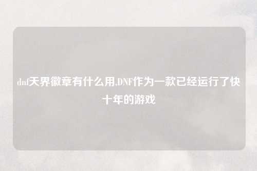 dnf天界徽章有什么用,DNF作为一款已经运行了快十年的游戏