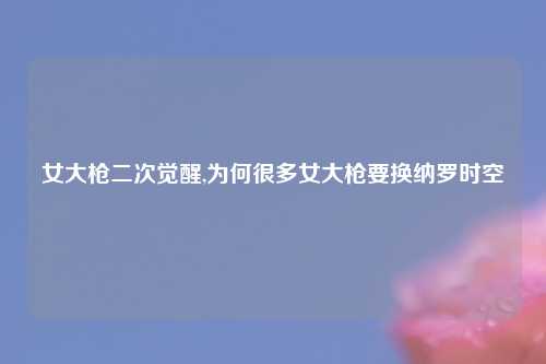女大枪二次觉醒,为何很多女大枪要换纳罗时空