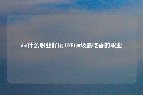 dnf什么职业好玩,DNF100级最吃香的职业