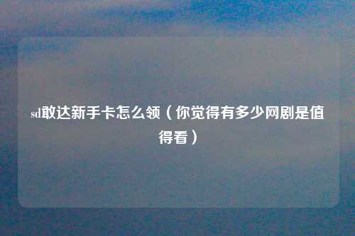 sd敢达新手卡怎么领（你觉得有多少网剧是值得看）