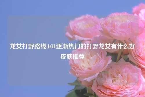 龙女打野路线,LOL逐渐热门的打野龙女有什么好皮肤推荐