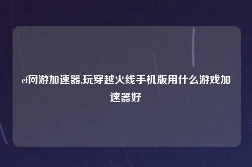 cf网游加速器,玩穿越火线手机版用什么游戏加速器好