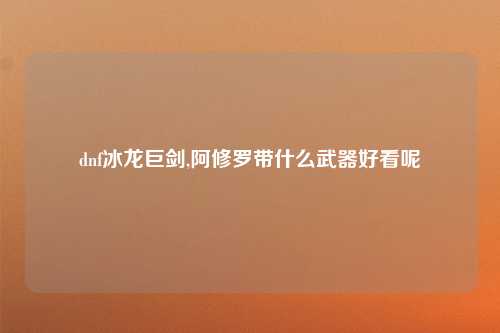 dnf冰龙巨剑,阿修罗带什么武器好看呢
