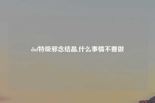 dnf特级邪念结晶,什么事情不要做