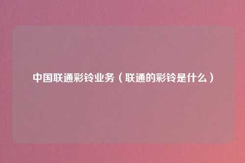 中国联通彩铃业务（联通的彩铃是什么）