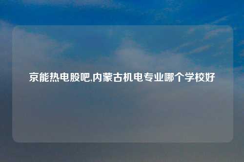 京能热电股吧,内蒙古机电专业哪个学校好