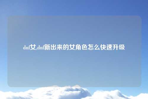 dnf女,dnf新出来的女角色怎么快速升级