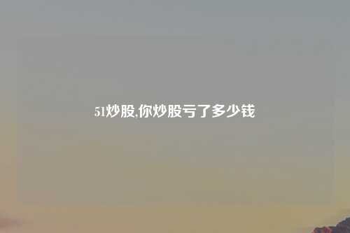51炒股,你炒股亏了多少钱