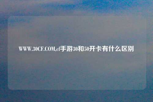 WWW.30CF.COM,cf手游30和50开卡有什么区别