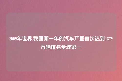 2009年世界,我国哪一年的汽车产量首次达到1379万辆排名全球第一