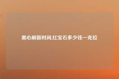 黑心刷新时间,红宝石多少钱一克拉