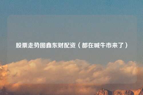股票走势图鑫东财配资（都在喊牛市来了）