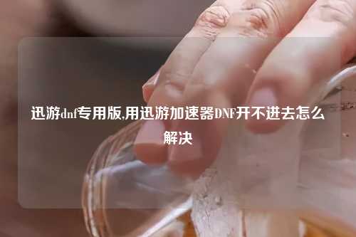迅游dnf专用版,用迅游加速器DNF开不进去怎么解决