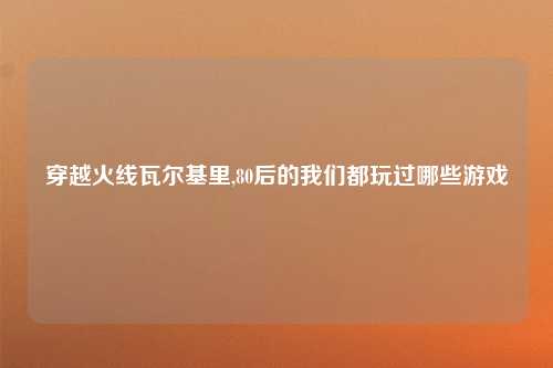 穿越火线瓦尔基里,80后的我们都玩过哪些游戏