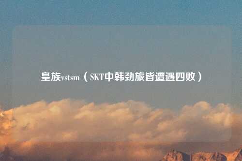 皇族vstsm（SKT中韩劲旅皆遭遇四败）