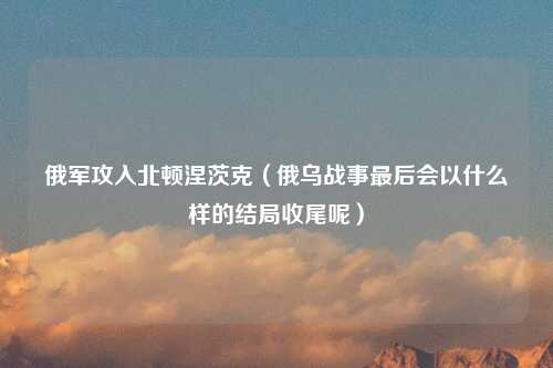 俄军攻入北顿涅茨克（俄乌战事最后会以什么样的结局收尾呢）
