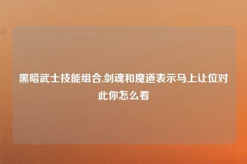 黑暗武士技能组合,剑魂和魔道表示马上让位对此你怎么看