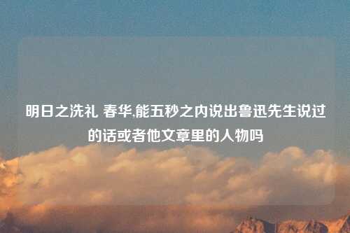 明日之洗礼 春华,能五秒之内说出鲁迅先生说过的话或者他文章里的人物吗