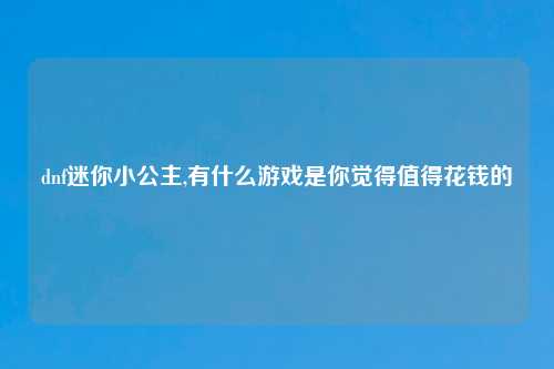 dnf迷你小公主,有什么游戏是你觉得值得花钱的