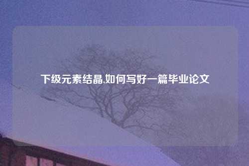 下级元素结晶,如何写好一篇毕业论文