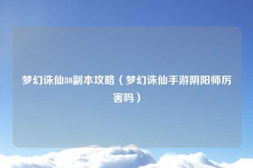 梦幻诛仙80副本攻略（梦幻诛仙手游阴阳师厉害吗）