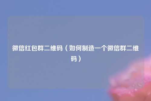 微信红包群二维码（如何制造一个微信群二维码）