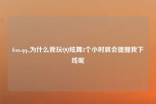 fcm.qq.,为什么我玩QQ炫舞3个小时就会提醒我下线呢