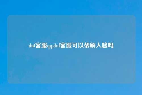 dnf客服qq,dnf客服可以帮解人脸吗