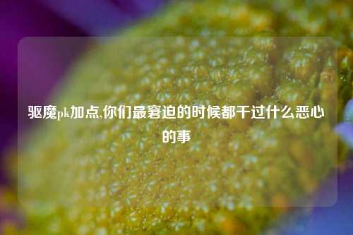 驱魔pk加点,你们最窘迫的时候都干过什么恶心的事