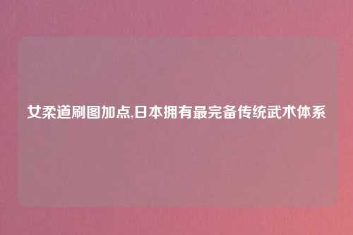 女柔道刷图加点,日本拥有最完备传统武术体系