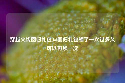 穿越火线回归礼包,lol回归礼包领了一次过多久可以再领一次