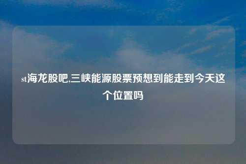 st海龙股吧,三峡能源股票预想到能走到今天这个位置吗