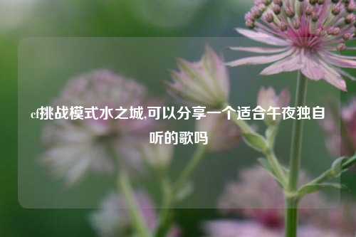 cf挑战模式水之城,可以分享一个适合午夜独自听的歌吗