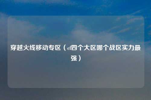 穿越火线移动专区（cf四个大区哪个战区实力最强）