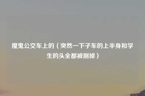 魔鬼公交车上的（突然一下子车的上半身和学生的头全都被削掉）