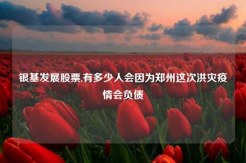 银基发展股票,有多少人会因为郑州这次洪灾疫情会负债