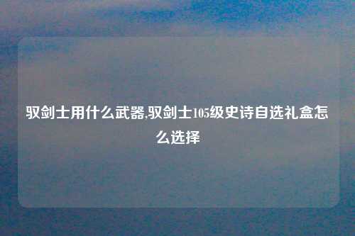 驭剑士用什么武器,驭剑士105级史诗自选礼盒怎么选择