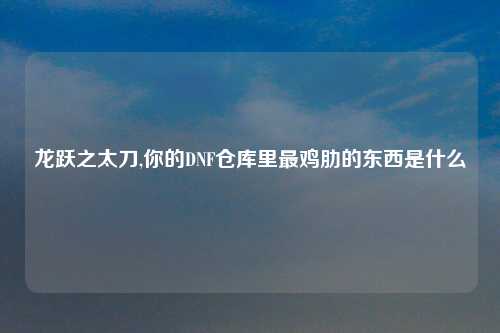 龙跃之太刀,你的DNF仓库里最鸡肋的东西是什么