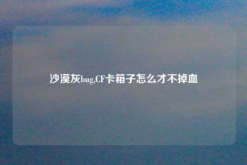 沙漠灰bug,CF卡箱子怎么才不掉血