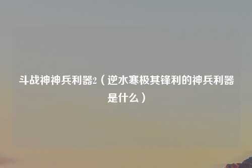 斗战神神兵利器2（逆水寒极其锋利的神兵利器是什么）