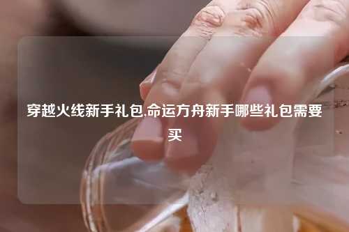穿越火线新手礼包,命运方舟新手哪些礼包需要买