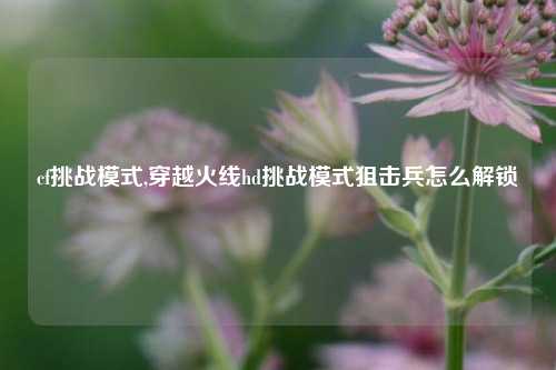 cf挑战模式,穿越火线hd挑战模式狙击兵怎么解锁