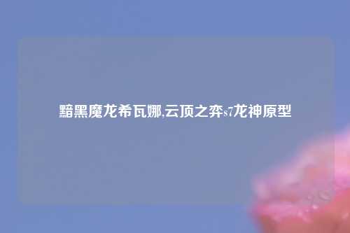 黯黑魔龙希瓦娜,云顶之弈s7龙神原型