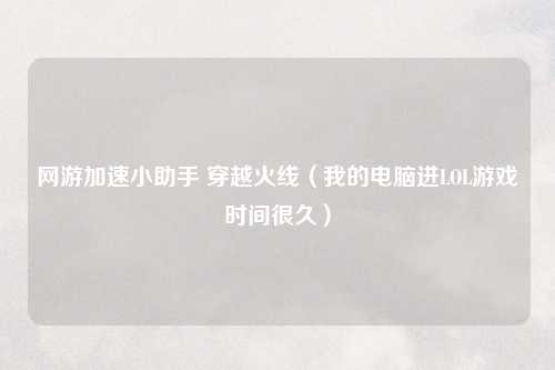 网游加速小助手 穿越火线（我的电脑进LOL游戏时间很久）