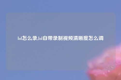 lol怎么录,lol自带录制视频清晰度怎么调