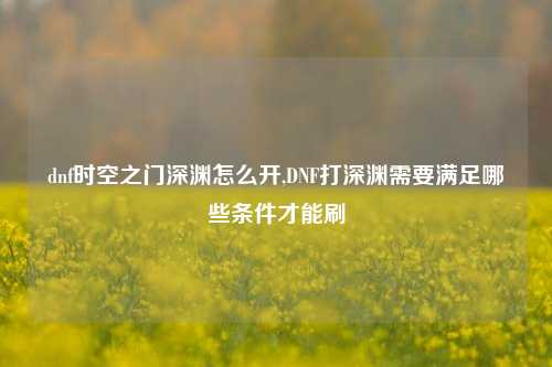 dnf时空之门深渊怎么开,DNF打深渊需要满足哪些条件才能刷