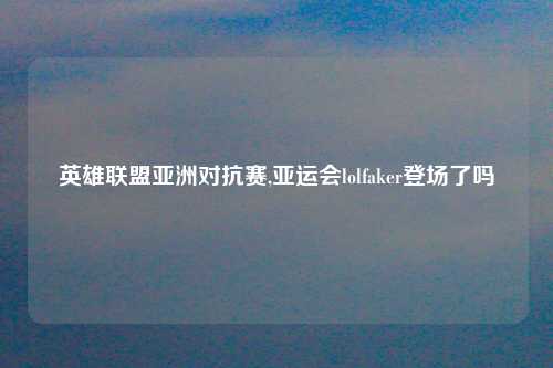 英雄联盟亚洲对抗赛,亚运会lolfaker登场了吗