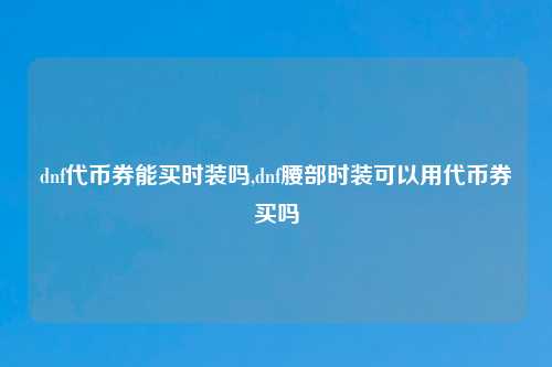 dnf代币券能买时装吗,dnf腰部时装可以用代币券买吗