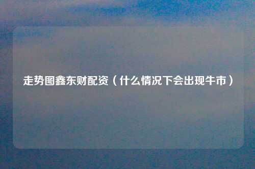 走势图鑫东财配资（什么情况下会出现牛市）
