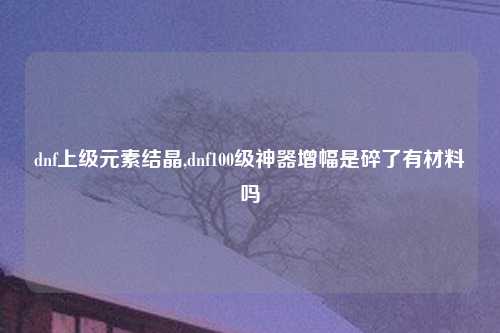dnf上级元素结晶,dnf100级神器增幅是碎了有材料吗